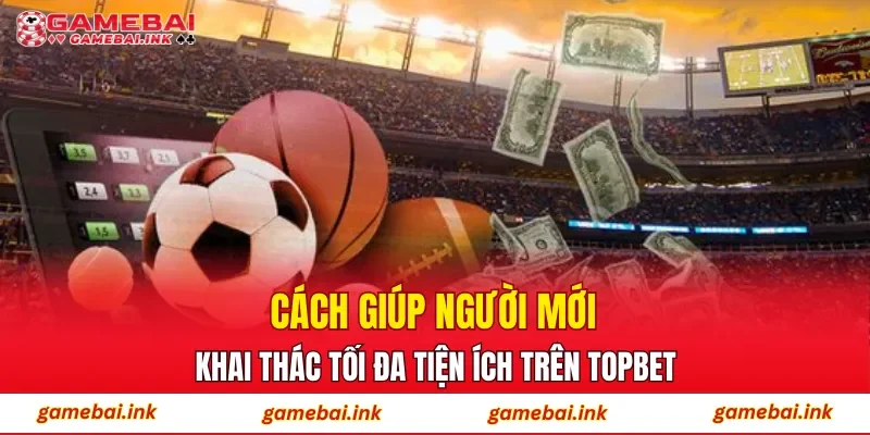 Cách giúp người mới khai thác tối đa tiện ích trên TOPBET